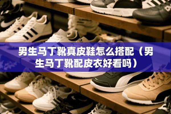 男生马丁靴真皮鞋怎么搭配（男生马丁靴配皮衣好看吗）