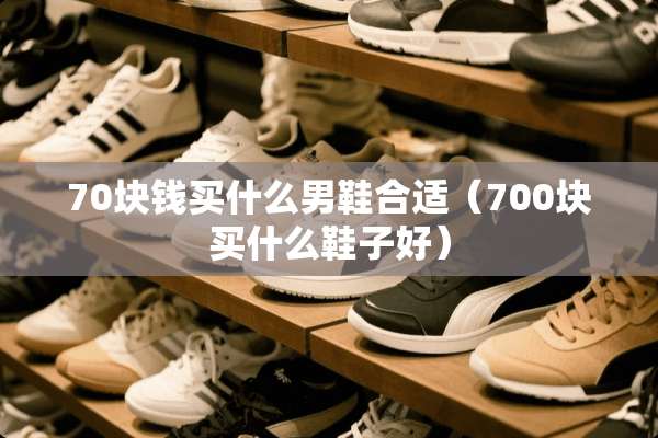 70块钱买什么男鞋合适（700块买什么鞋子好）
