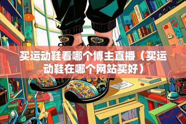 买运动鞋看哪个博主直播（买运动鞋在哪个网站买好）