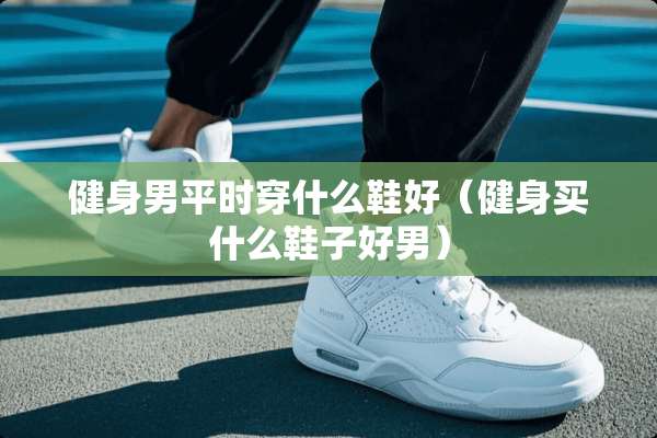 健身男平时穿什么鞋好（健身买什么鞋子好男）