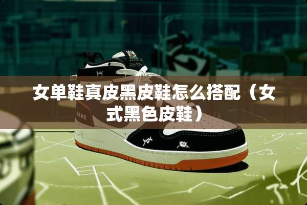 女单鞋真皮黑皮鞋怎么搭配（女式黑色皮鞋）