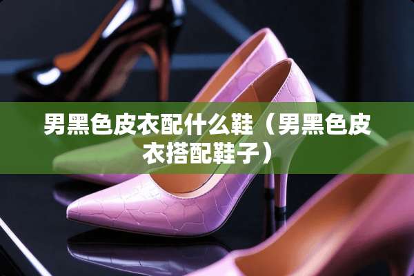 男黑色皮衣配什么鞋（男黑色皮衣搭配鞋子）