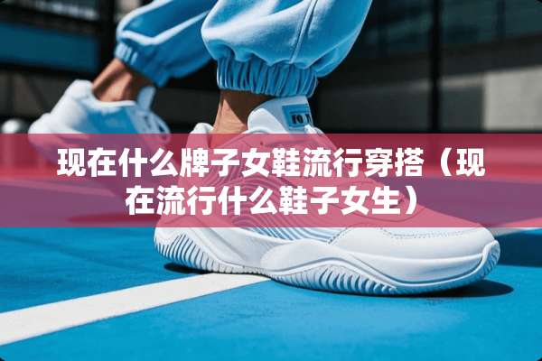现在什么牌子女鞋流行穿搭（现在流行什么鞋子女生）