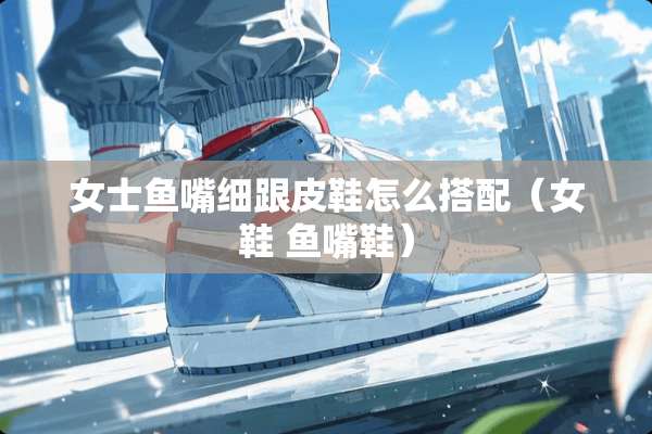 女士鱼嘴细跟皮鞋怎么搭配（女鞋 鱼嘴鞋）