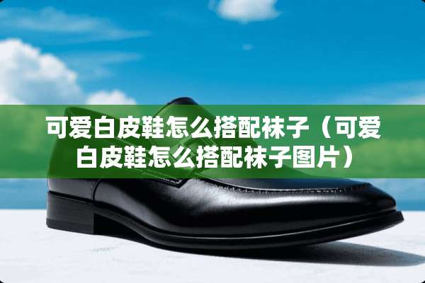 可爱白皮鞋怎么搭配袜子（可爱白皮鞋怎么搭配袜子图片）