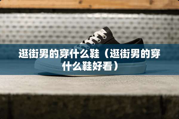 逛街男的穿什么鞋（逛街男的穿什么鞋好看）