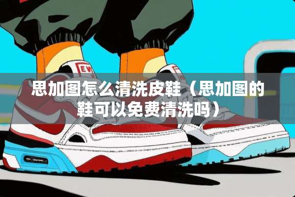 思加图怎么清洗皮鞋（思加图的鞋可以免费清洗吗）