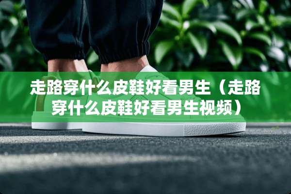 走路穿什么皮鞋好看男生（走路穿什么皮鞋好看男生视频）