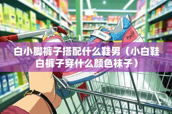 白小脚裤子搭配什么鞋男（小白鞋白裤子穿什么颜色袜子）