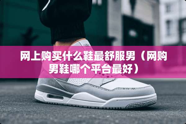 网上购买什么鞋最舒服男（网购男鞋哪个平台最好）