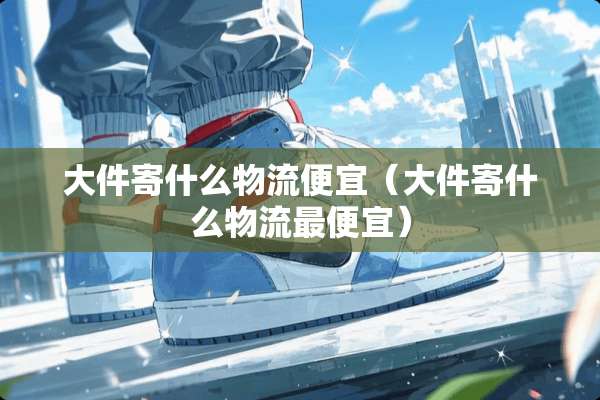 大件寄什么物流便宜（大件寄什么物流最便宜）