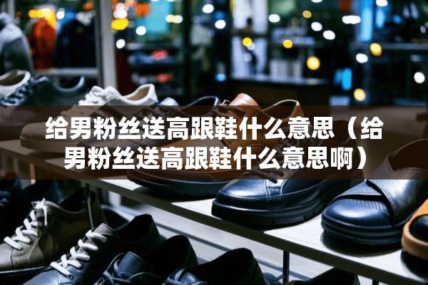 给男粉丝送高跟鞋什么意思（给男粉丝送高跟鞋什么意思啊）