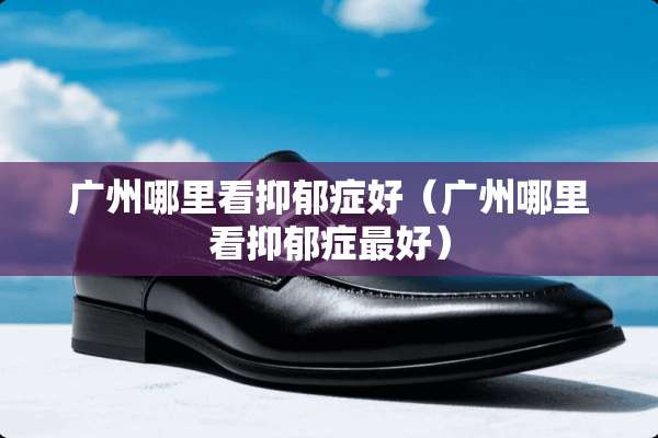 广州哪里看抑郁症好（广州哪里看抑郁症最好）