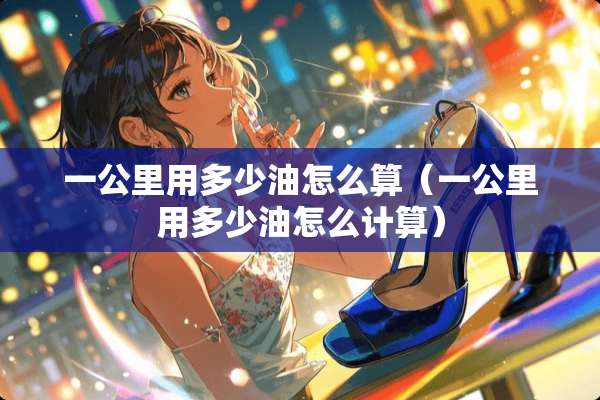 一公里用多少油怎么算（一公里用多少油怎么计算）