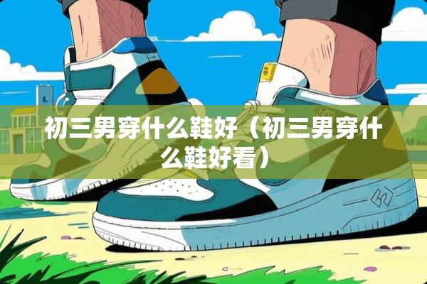 初三男穿什么鞋好（初三男穿什么鞋好看）