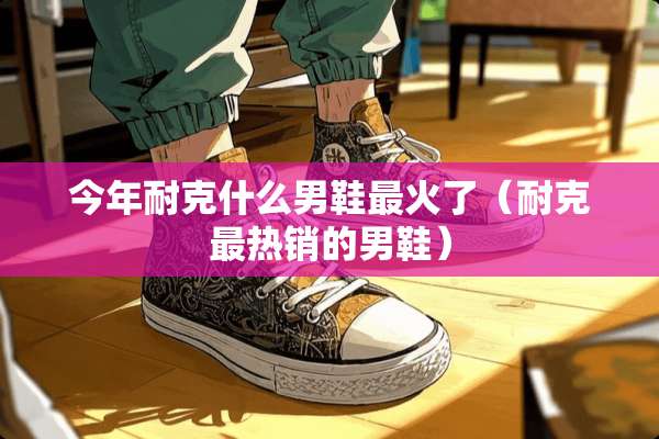 今年耐克什么男鞋最火了（耐克最热销的男鞋）
