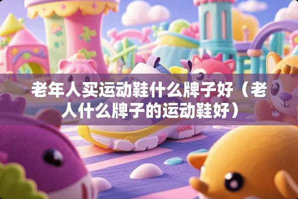 老年人买运动鞋什么牌子好（老人什么牌子的运动鞋好）