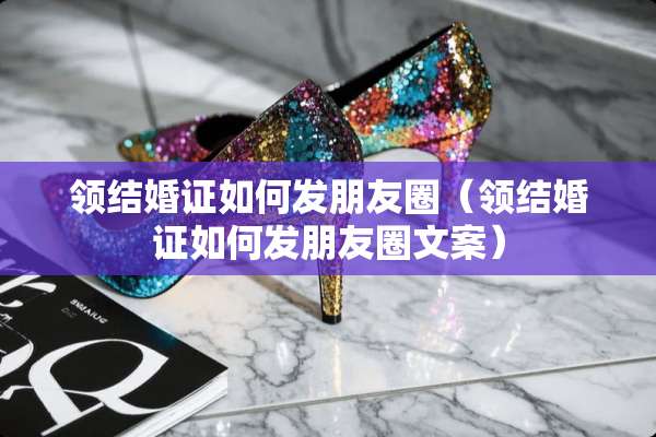 领结婚证如何发朋友圈（领结婚证如何发朋友圈文案）