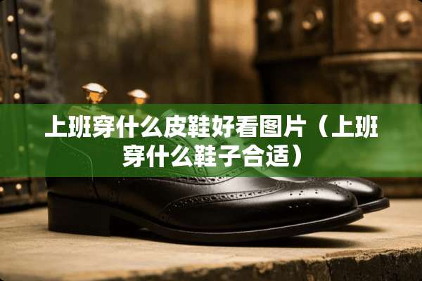 上班穿什么皮鞋好看图片（上班穿什么鞋子合适）