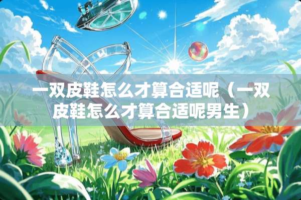 一双皮鞋怎么才算合适呢（一双皮鞋怎么才算合适呢男生）