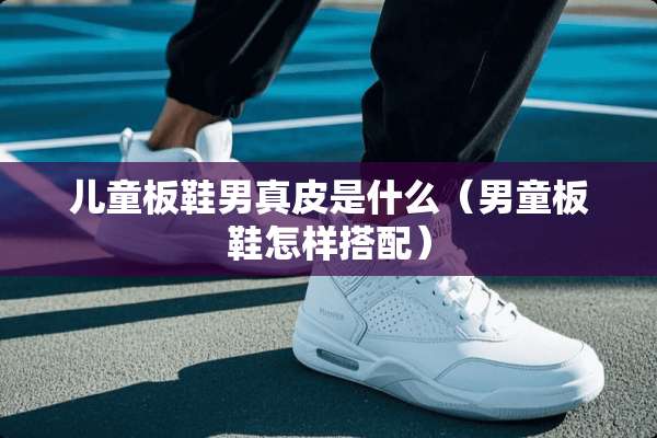 儿童板鞋男真皮是什么（男童板鞋怎样搭配）
