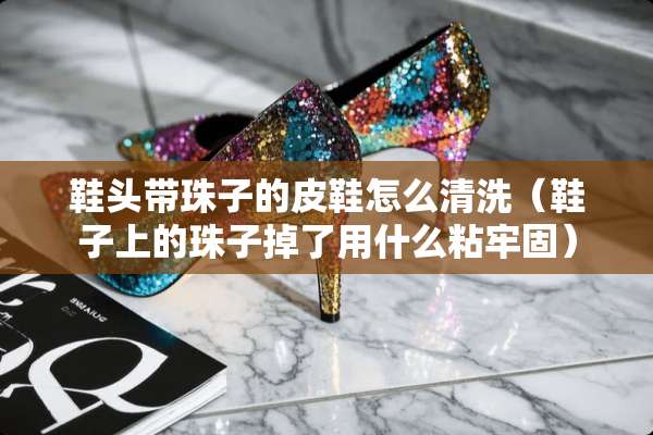 鞋头带珠子的皮鞋怎么清洗（鞋子上的珠子掉了用什么粘牢固）