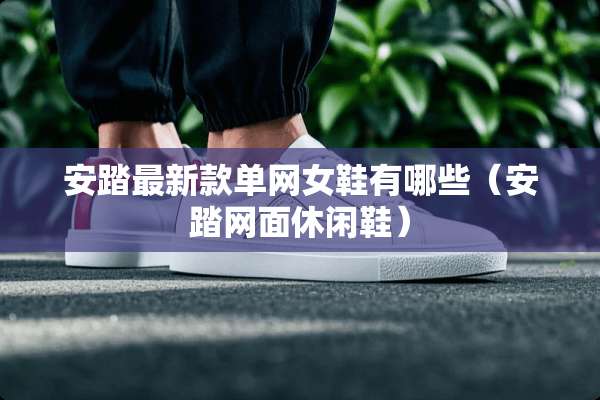 安踏最新款单网女鞋有哪些（安踏网面休闲鞋）