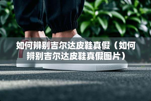 如何辨别吉尔达皮鞋真假（如何辨别吉尔达皮鞋真假图片）