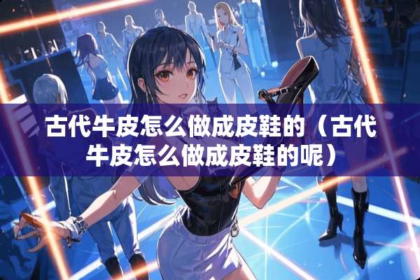 古代牛皮怎么做成皮鞋的（古代牛皮怎么做成皮鞋的呢）