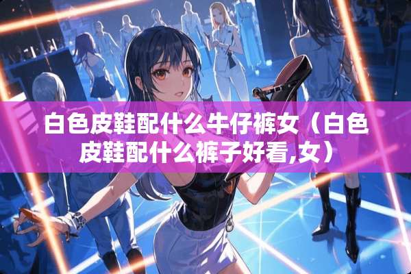 白色皮鞋配什么牛仔裤女（白色皮鞋配什么裤子好看,女）