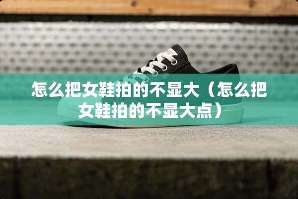 怎么把女鞋拍的不显大（怎么把女鞋拍的不显大点）