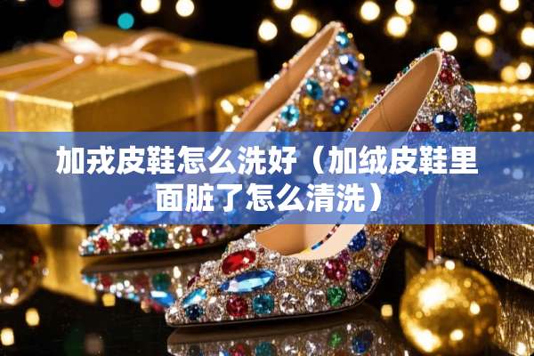 加戎皮鞋怎么洗好（加绒皮鞋里面脏了怎么清洗）