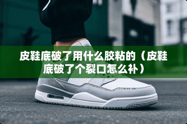 皮鞋底破了用什么胶粘的（皮鞋底破了个裂口怎么补）