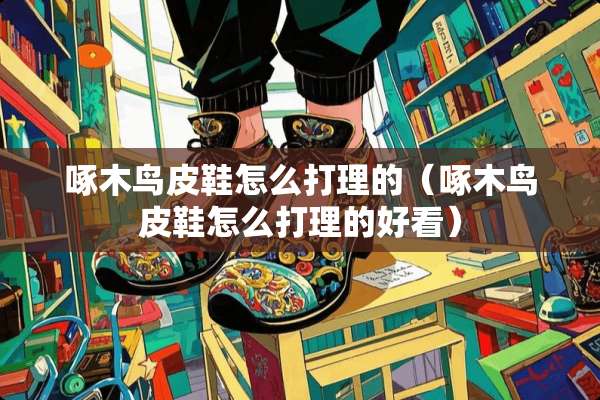 啄木鸟皮鞋怎么打理的（啄木鸟皮鞋怎么打理的好看）
