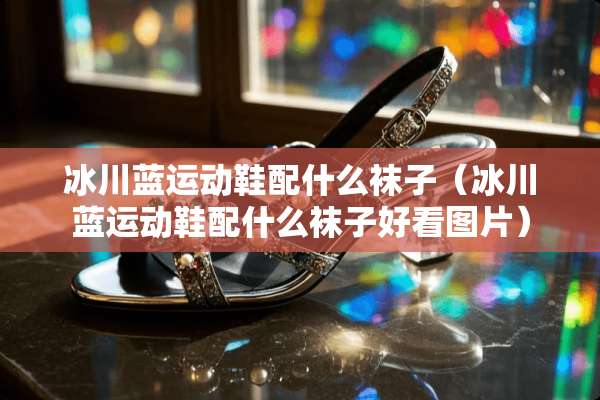 冰川蓝运动鞋配什么袜子（冰川蓝运动鞋配什么袜子好看图片）