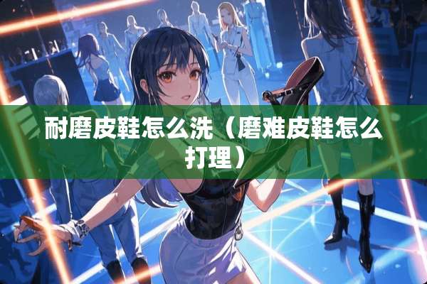 耐磨皮鞋怎么洗（磨难皮鞋怎么打理）