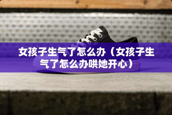 女孩子生气了怎么办（女孩子生气了怎么办哄她开心）
