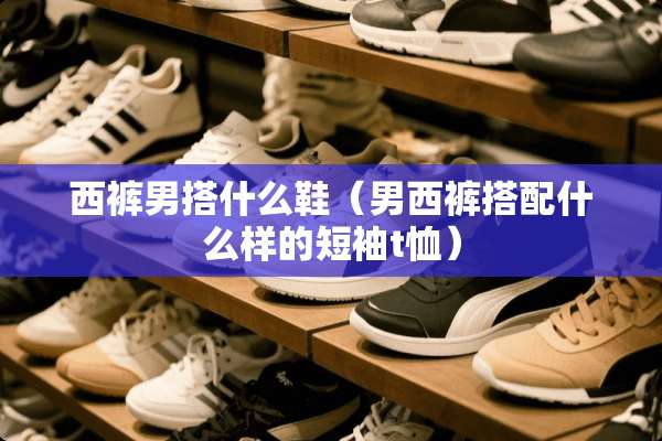 西裤男搭什么鞋（男西裤搭配什么样的短袖t恤）