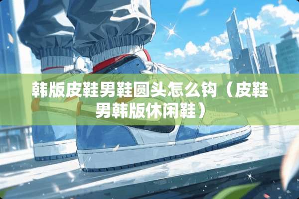 韩版皮鞋男鞋圆头怎么钩（皮鞋男韩版休闲鞋）