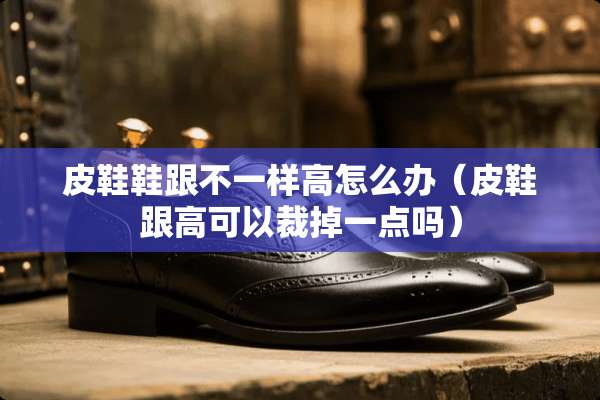 皮鞋鞋跟不一样高怎么办（皮鞋跟高可以裁掉一点吗）