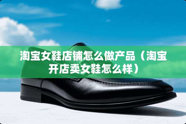 淘宝女鞋店铺怎么做产品（淘宝开店卖女鞋怎么样）