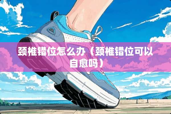 颈椎错位怎么办（颈椎错位可以自愈吗）