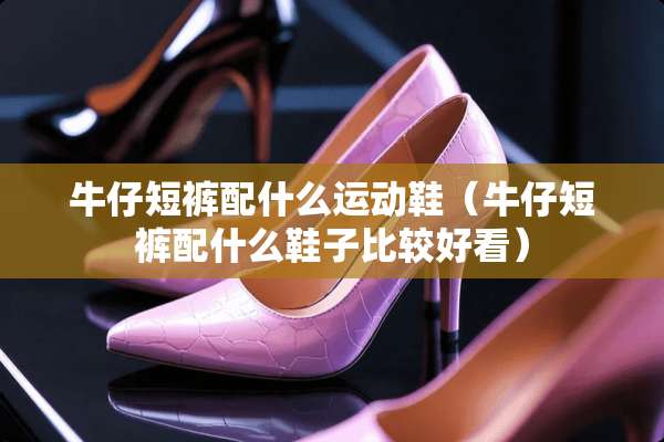 牛仔短裤配什么运动鞋（牛仔短裤配什么鞋子比较好看）