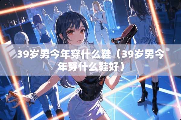 39岁男今年穿什么鞋（39岁男今年穿什么鞋好）