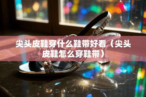 尖头皮鞋穿什么鞋带好看（尖头皮鞋怎么穿鞋带）