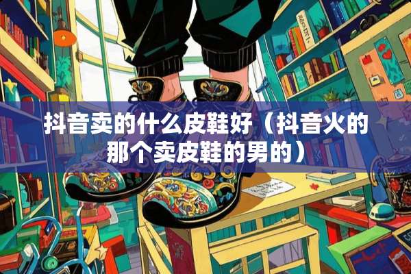 抖音卖的什么皮鞋好（抖音火的那个卖皮鞋的男的）