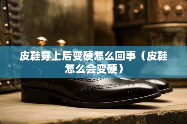 皮鞋穿上后变硬怎么回事（皮鞋怎么会变硬）