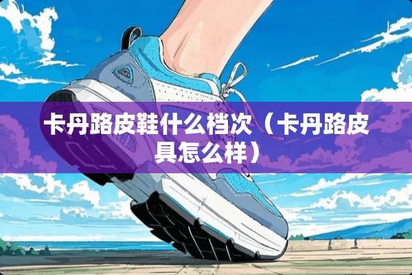 卡丹路皮鞋什么档次（卡丹路皮具怎么样）
