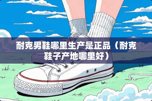 耐克男鞋哪里生产是正品（耐克鞋子产地哪里好）