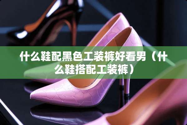 什么鞋配黑色工装裤好看男（什么鞋搭配工装裤）